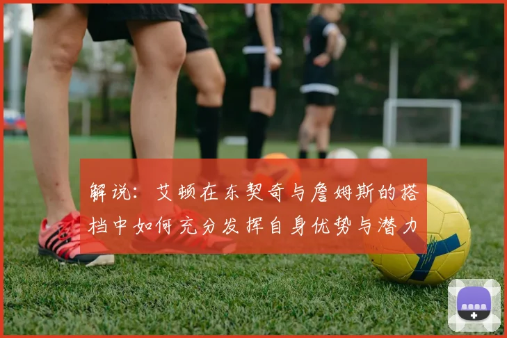 解说：艾顿在东契奇与詹姆斯的搭档中如何充分发挥自身优势与潜力