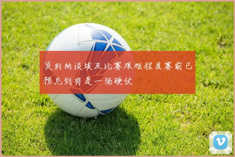 莫利纳谈埃及比赛艰难程度赛前已预见到将是一场硬仗