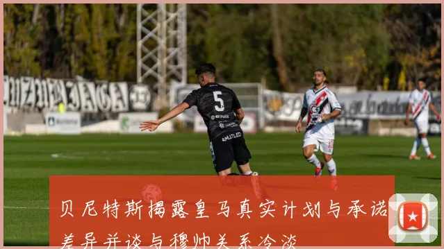 贝尼特斯揭露皇马真实计划与承诺差异并谈与穆帅关系冷淡