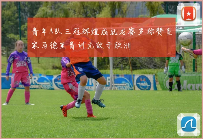 青年A队三冠辉煌成就龙赛罗称赞皇家马德里青训无敌于欧洲