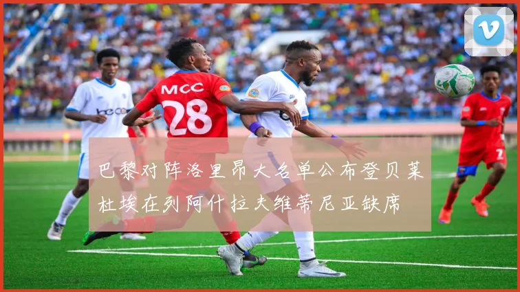 巴黎对阵洛里昂大名单公布登贝莱杜埃在列阿什拉夫维蒂尼亚缺席