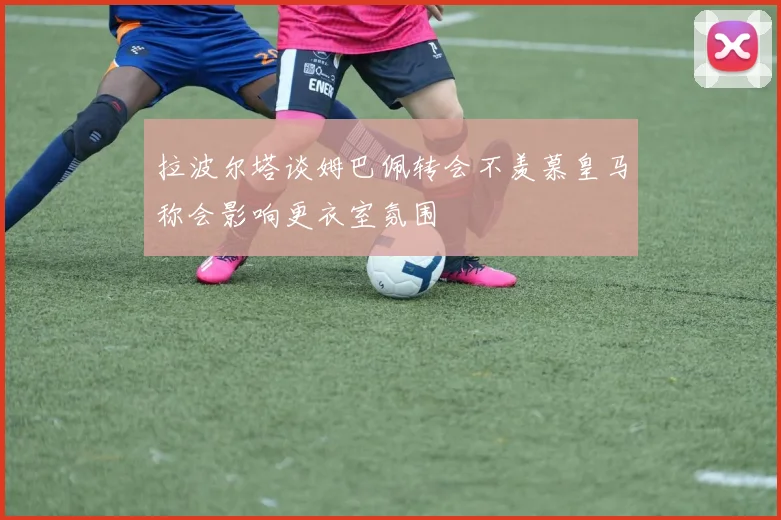 拉波尔塔谈姆巴佩转会不羡慕皇马称会影响更衣室氛围