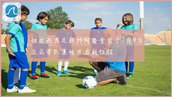 切尔西男足新帅阿隆索将于7月9日正式带队集结开启新征程
