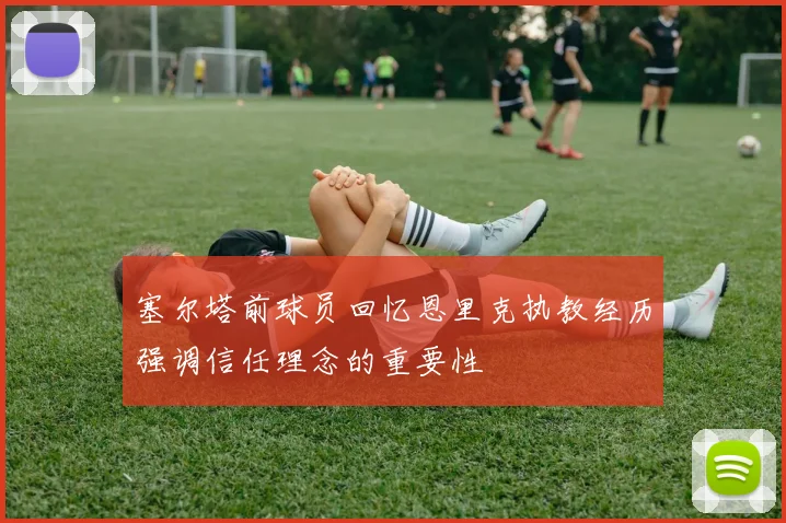 塞尔塔前球员回忆恩里克执教经历强调信任理念的重要性