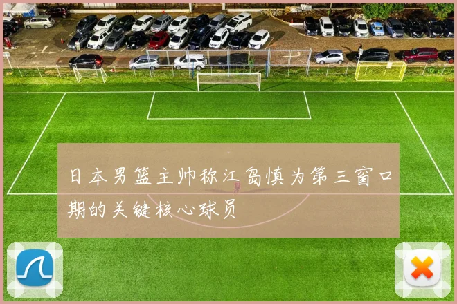 日本男篮主帅称江岛慎为第三窗口期的关键核心球员