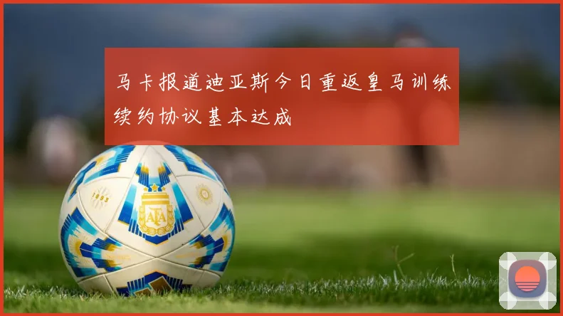 马卡报道迪亚斯今日重返皇马训练续约协议基本达成