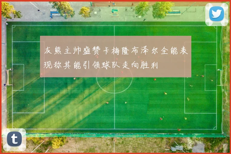 灰熊主帅盛赞卡梅隆布泽尔全能表现称其能引领球队走向胜利